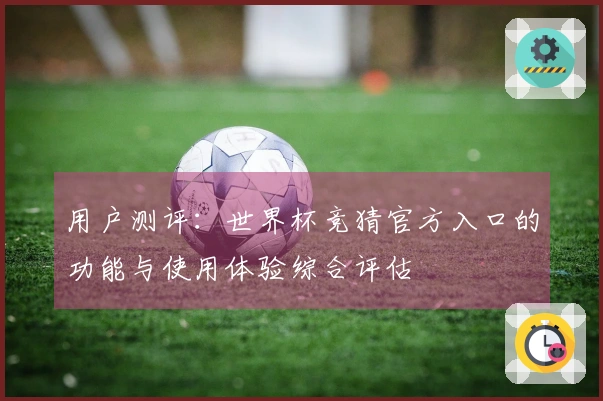 用户测评:世界杯竞猜官方入口的功能与使用体验综合评估