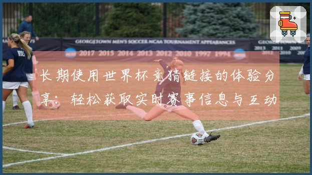 长期使用世界杯竞猜链接的体验分享：轻松获取实时赛事信息与互动功能