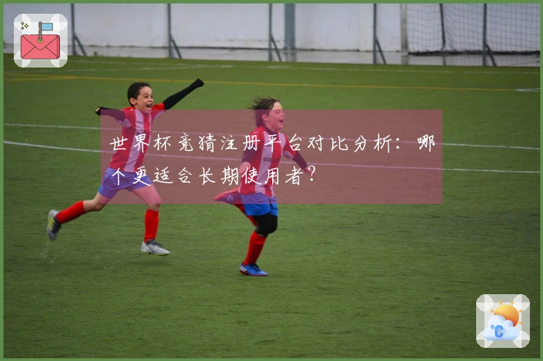 世界杯竞猜注册平台对比分析：哪个更适合长期使用者？