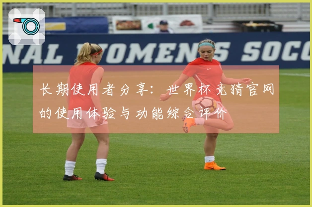 长期使用者分享：世界杯竞猜官网的使用体验与功能综合评价