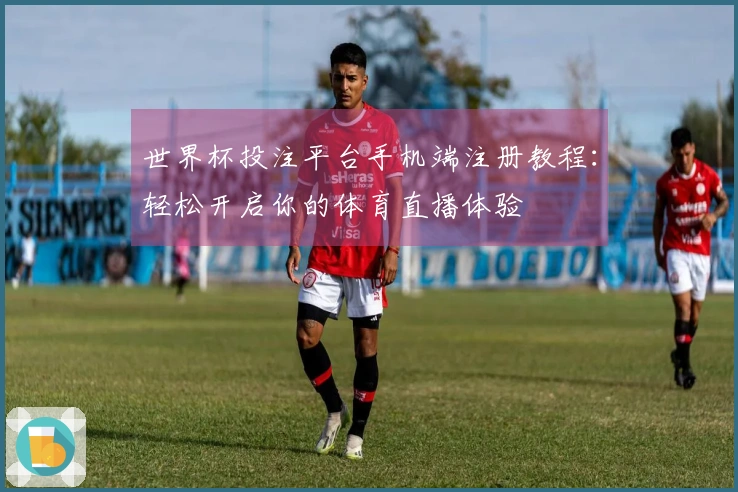 世界杯投注平台手机端注册教程：轻松开启你的体育直播体验